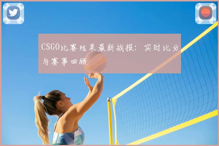 CSGO比赛结果最新战报：实时比分与赛事回顾
