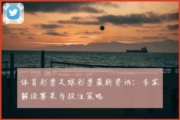 体育彩票足球彩票最新资讯:专家解读赛果与投注策略