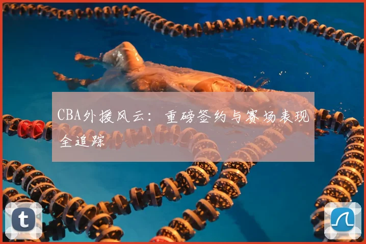 CBA外援风云：重磅签约与赛场表现全追踪