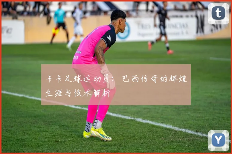 卡卡足球运动员：巴西传奇的辉煌生涯与技术解析