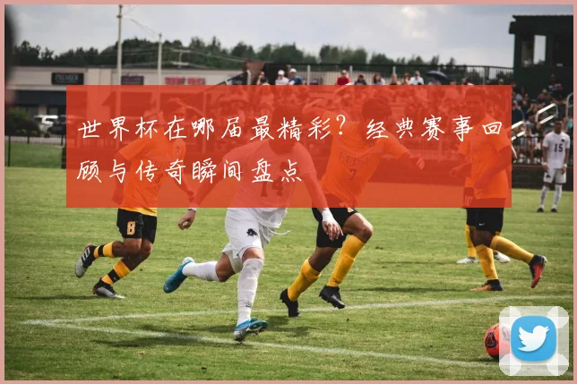 世界杯在哪届最精彩？经典赛事回顾与传奇瞬间盘点