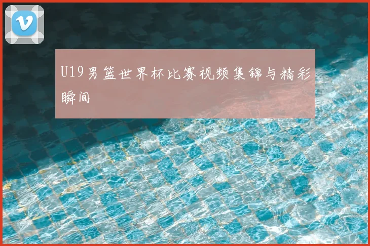 U19男篮世界杯比赛视频集锦与精彩瞬间