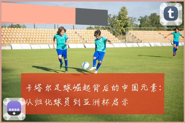 卡塔尔足球崛起背后的中国元素：从归化球员到亚洲杯启示