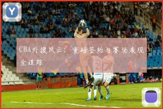 CBA外援风云：重磅签约与赛场表现全追踪